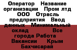 Оператор › Название организации ­ Пром лтд, ООО › Отрасль предприятия ­ Ввод данных › Минимальный оклад ­ 23 000 - Все города Работа » Вакансии   . Крым,Бахчисарай